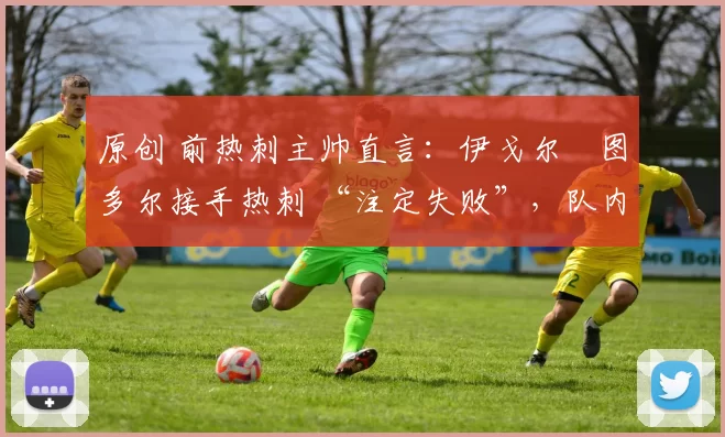 原创 前热刺主帅直言:伊戈尔・图多尔接手热刺 “注定失败”,队内氛围 “ toxic 至极”