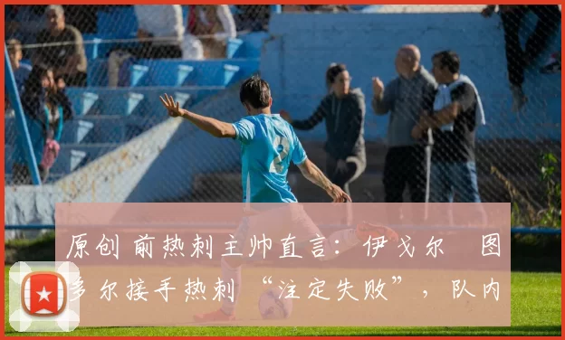 原创 前热刺主帅直言:伊戈尔・图多尔接手热刺 “注定失败”,队内氛围 “ toxic 至极”