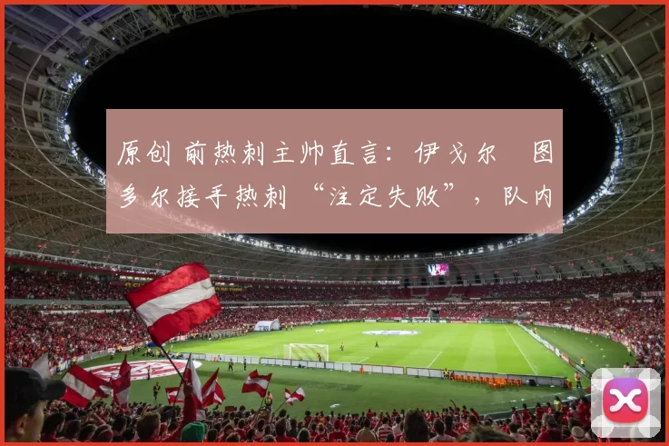 原创 前热刺主帅直言:伊戈尔・图多尔接手热刺 “注定失败”,队内氛围 “ toxic 至极”