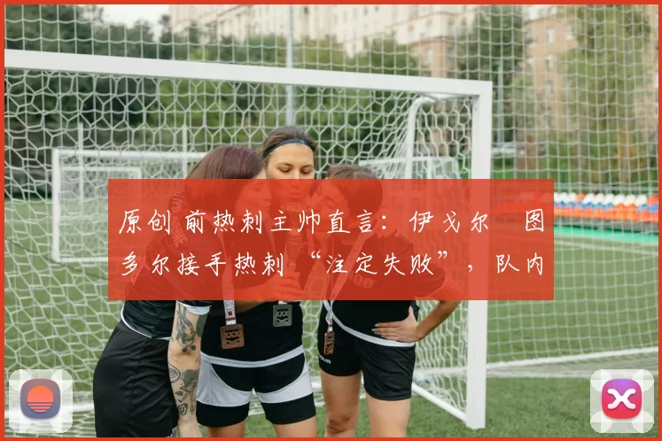 原创 前热刺主帅直言:伊戈尔・图多尔接手热刺 “注定失败”,队内氛围 “ toxic 至极”