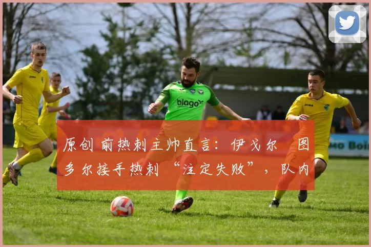 原创 前热刺主帅直言:伊戈尔・图多尔接手热刺 “注定失败”,队内氛围 “ toxic 至极”