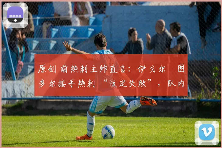 原创 前热刺主帅直言:伊戈尔・图多尔接手热刺 “注定失败”,队内氛围 “ toxic 至极”