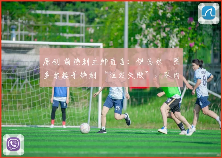 原创 前热刺主帅直言:伊戈尔・图多尔接手热刺 “注定失败”,队内氛围 “ toxic 至极”