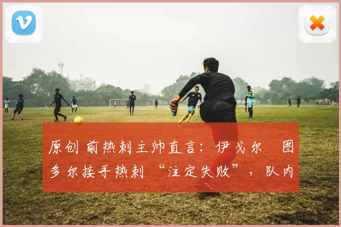 原创 前热刺主帅直言:伊戈尔・图多尔接手热刺 “注定失败”,队内氛围 “ toxic 至极”