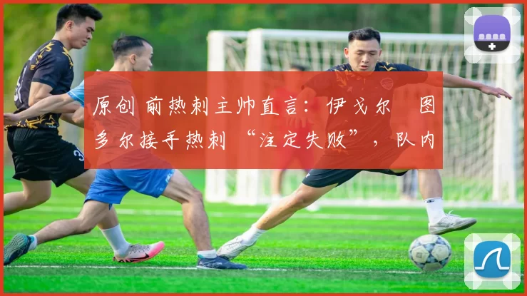 原创 前热刺主帅直言:伊戈尔・图多尔接手热刺 “注定失败”,队内氛围 “ toxic 至极”