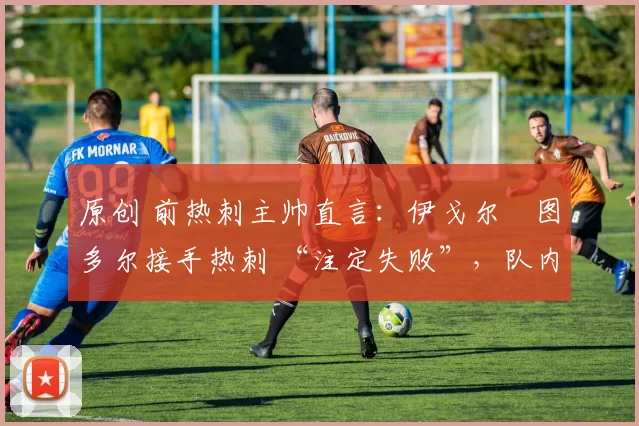 原创 前热刺主帅直言:伊戈尔・图多尔接手热刺 “注定失败”,队内氛围 “ toxic 至极”