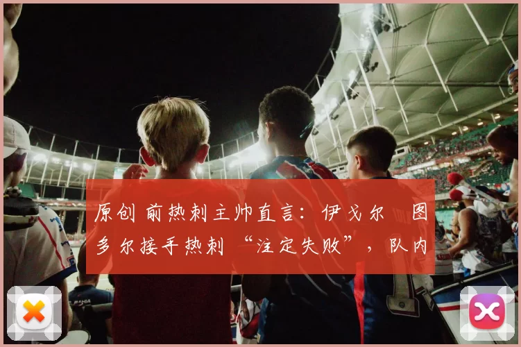 原创 前热刺主帅直言:伊戈尔・图多尔接手热刺 “注定失败”,队内氛围 “ toxic 至极”