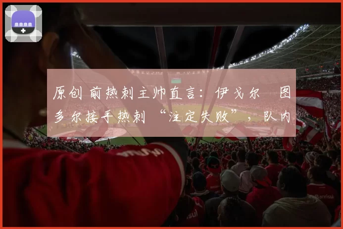 原创 前热刺主帅直言:伊戈尔・图多尔接手热刺 “注定失败”,队内氛围 “ toxic 至极”