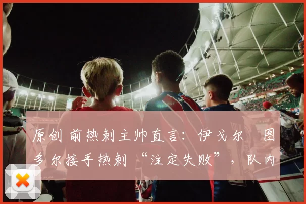 原创 前热刺主帅直言:伊戈尔・图多尔接手热刺 “注定失败”,队内氛围 “ toxic 至极”