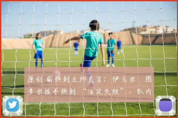 原创 前热刺主帅直言:伊戈尔・图多尔接手热刺 “注定失败”,队内氛围 “ toxic 至极”