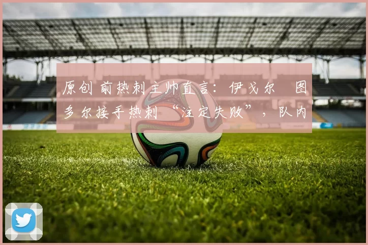 原创 前热刺主帅直言:伊戈尔・图多尔接手热刺 “注定失败”,队内氛围 “ toxic 至极”