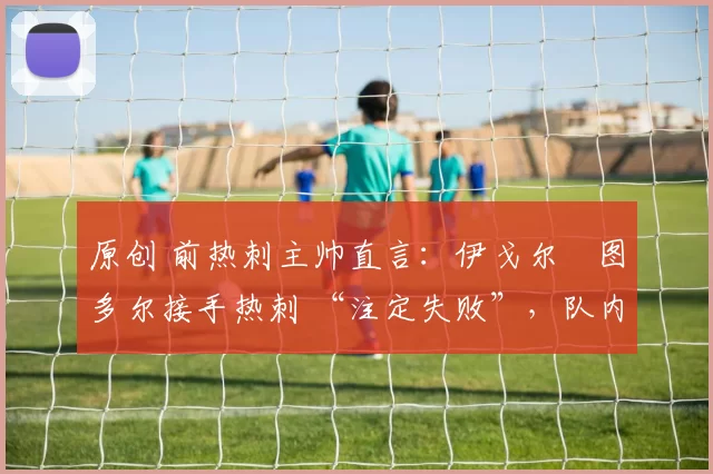 原创 前热刺主帅直言:伊戈尔・图多尔接手热刺 “注定失败”,队内氛围 “ toxic 至极”
