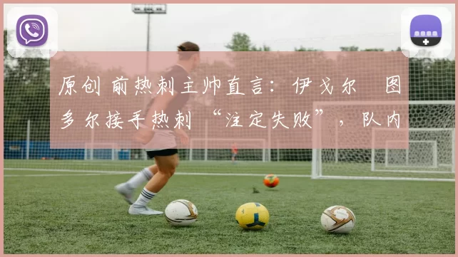 原创 前热刺主帅直言:伊戈尔・图多尔接手热刺 “注定失败”,队内氛围 “ toxic 至极”