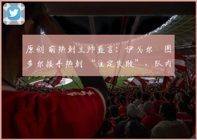 原创 前热刺主帅直言：伊戈尔・图多尔接手热刺 “注定失败”，队内氛围 “ toxic 至极”