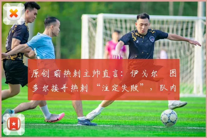 原创 前热刺主帅直言:伊戈尔・图多尔接手热刺 “注定失败”,队内氛围 “ toxic 至极”