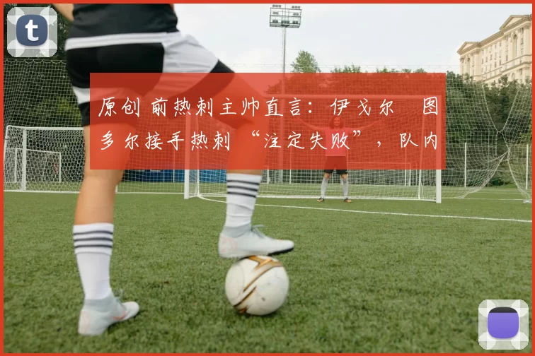 原创 前热刺主帅直言:伊戈尔・图多尔接手热刺 “注定失败”,队内氛围 “ toxic 至极”