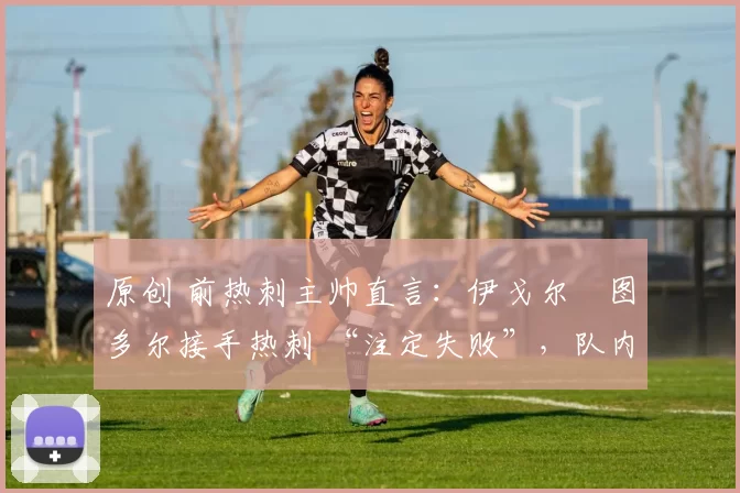 原创 前热刺主帅直言:伊戈尔・图多尔接手热刺 “注定失败”,队内氛围 “ toxic 至极”