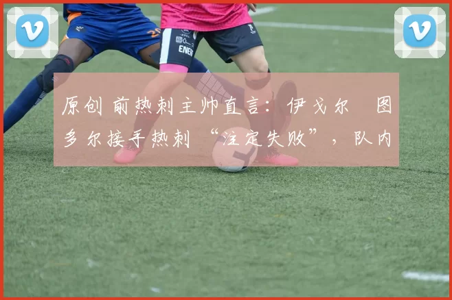 原创 前热刺主帅直言:伊戈尔・图多尔接手热刺 “注定失败”,队内氛围 “ toxic 至极”