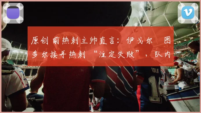 原创 前热刺主帅直言：伊戈尔・图多尔接手热刺 “注定失败”，队内氛围 “ toxic 至极”