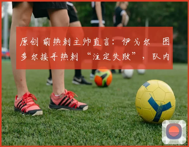 原创 前热刺主帅直言:伊戈尔・图多尔接手热刺 “注定失败”,队内氛围 “ toxic 至极”