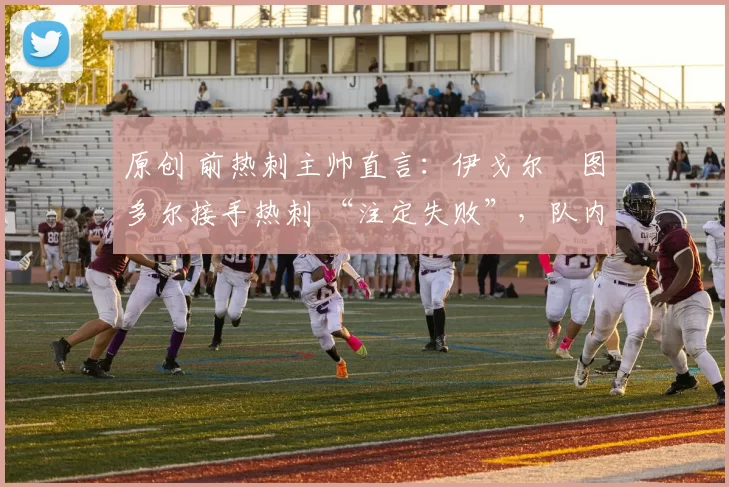 原创 前热刺主帅直言:伊戈尔・图多尔接手热刺 “注定失败”,队内氛围 “ toxic 至极”