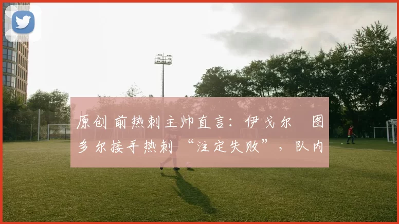 原创 前热刺主帅直言:伊戈尔・图多尔接手热刺 “注定失败”,队内氛围 “ toxic 至极”