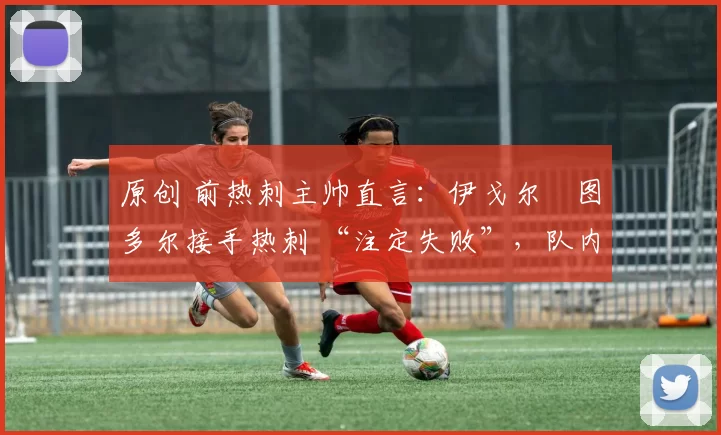 原创 前热刺主帅直言:伊戈尔・图多尔接手热刺 “注定失败”,队内氛围 “ toxic 至极”