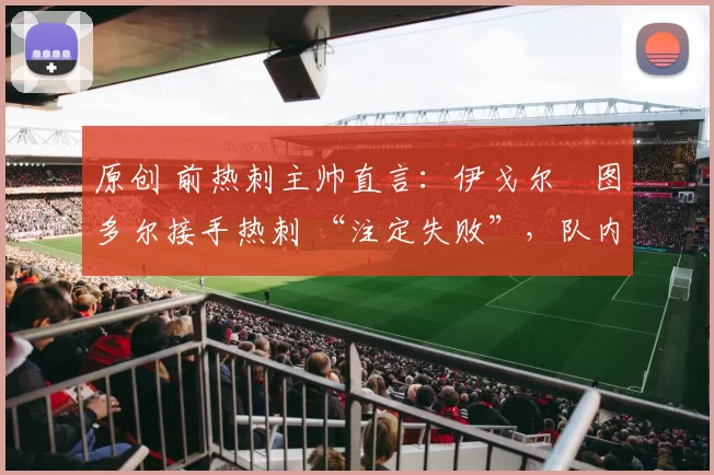 原创 前热刺主帅直言:伊戈尔・图多尔接手热刺 “注定失败”,队内氛围 “ toxic 至极”