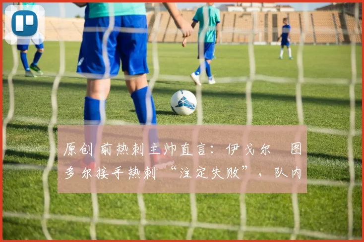 原创 前热刺主帅直言:伊戈尔・图多尔接手热刺 “注定失败”,队内氛围 “ toxic 至极”