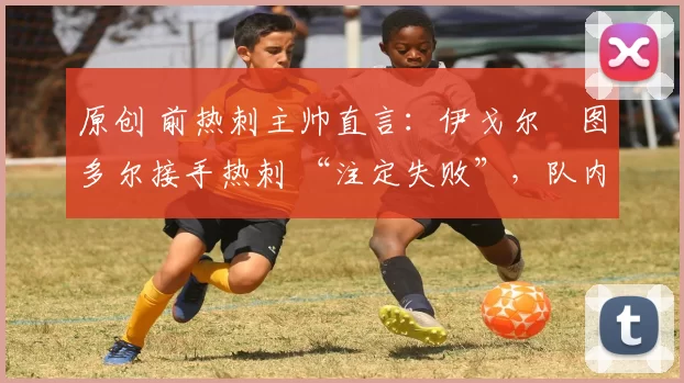 原创 前热刺主帅直言:伊戈尔・图多尔接手热刺 “注定失败”,队内氛围 “ toxic 至极”