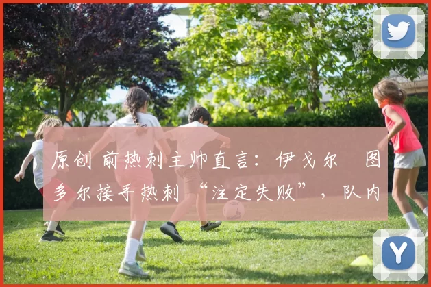 原创 前热刺主帅直言:伊戈尔・图多尔接手热刺 “注定失败”,队内氛围 “ toxic 至极”