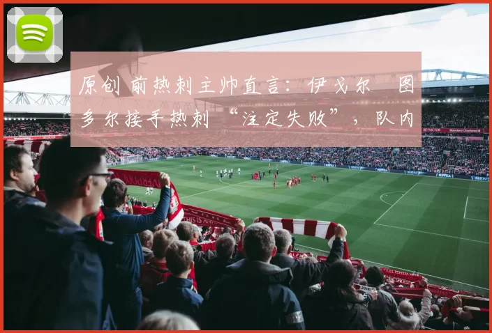 原创 前热刺主帅直言:伊戈尔・图多尔接手热刺 “注定失败”,队内氛围 “ toxic 至极”