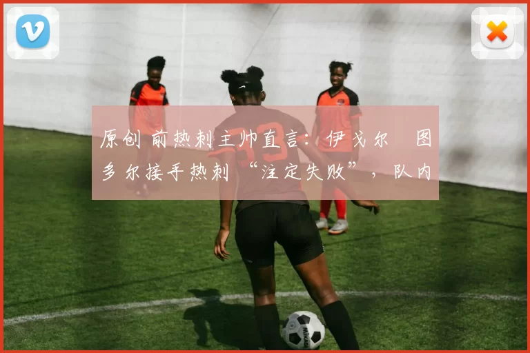 原创 前热刺主帅直言：伊戈尔・图多尔接手热刺 “注定失败”，队内氛围 “ toxic 至极”