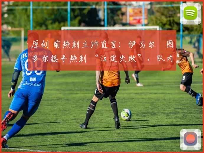 原创 前热刺主帅直言:伊戈尔・图多尔接手热刺 “注定失败”,队内氛围 “ toxic 至极”