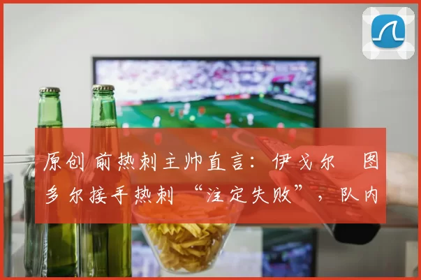 原创 前热刺主帅直言:伊戈尔・图多尔接手热刺 “注定失败”,队内氛围 “ toxic 至极”