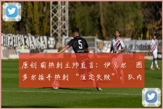 原创 前热刺主帅直言:伊戈尔・图多尔接手热刺 “注定失败”,队内氛围 “ toxic 至极”