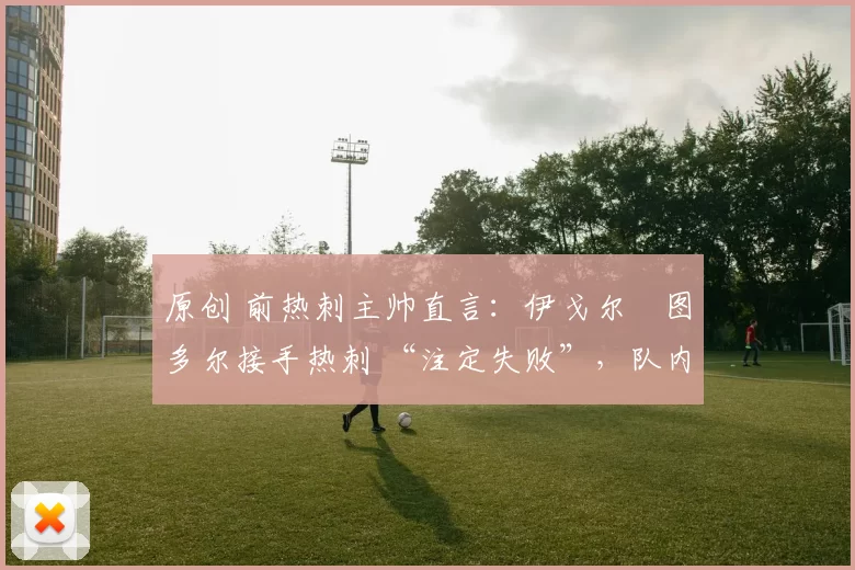 原创 前热刺主帅直言：伊戈尔・图多尔接手热刺 “注定失败”，队内氛围 “ toxic 至极”