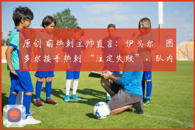 原创 前热刺主帅直言:伊戈尔・图多尔接手热刺 “注定失败”,队内氛围 “ toxic 至极”