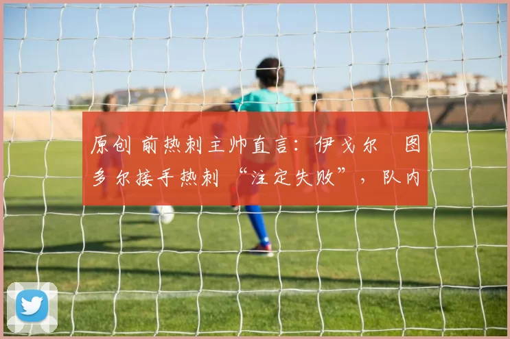 原创 前热刺主帅直言：伊戈尔・图多尔接手热刺 “注定失败”，队内氛围 “ toxic 至极”