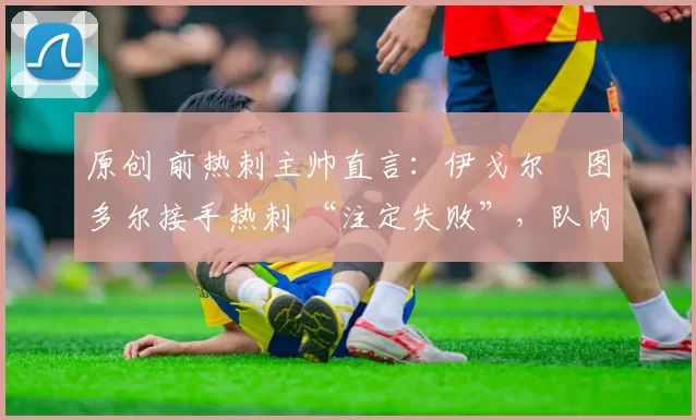 原创 前热刺主帅直言:伊戈尔・图多尔接手热刺 “注定失败”,队内氛围 “ toxic 至极”