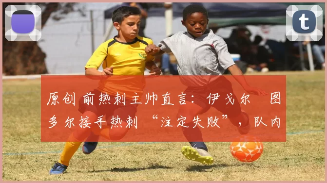 原创 前热刺主帅直言:伊戈尔・图多尔接手热刺 “注定失败”,队内氛围 “ toxic 至极”