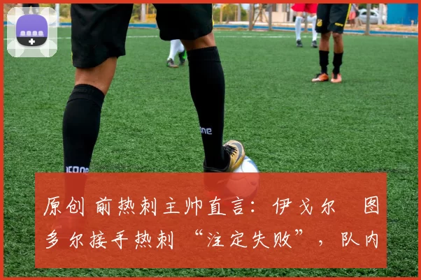 原创 前热刺主帅直言:伊戈尔・图多尔接手热刺 “注定失败”,队内氛围 “ toxic 至极”