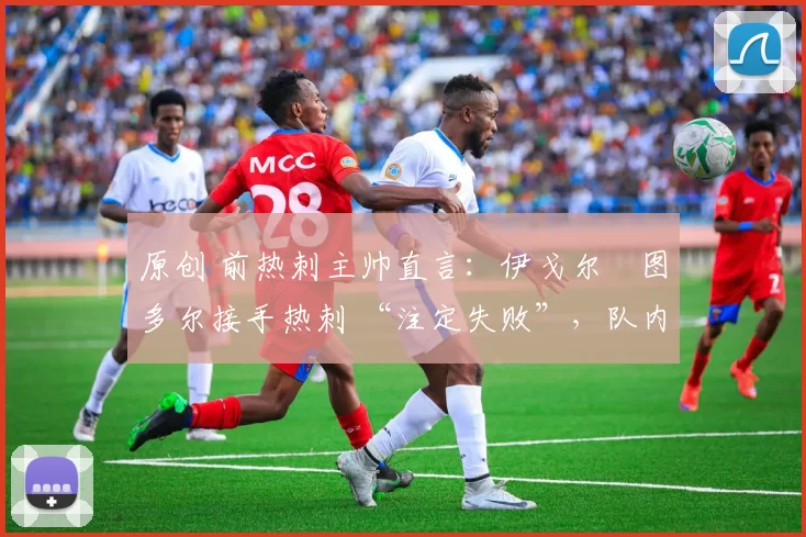 原创 前热刺主帅直言:伊戈尔・图多尔接手热刺 “注定失败”,队内氛围 “ toxic 至极”