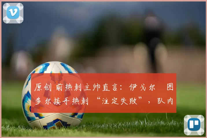 原创 前热刺主帅直言：伊戈尔・图多尔接手热刺 “注定失败”，队内氛围 “ toxic 至极”