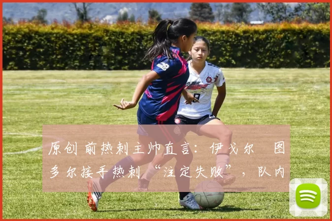 原创 前热刺主帅直言：伊戈尔・图多尔接手热刺 “注定失败”，队内氛围 “ toxic 至极”