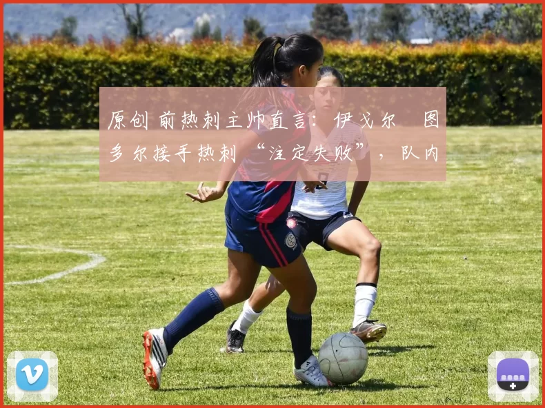 原创 前热刺主帅直言:伊戈尔・图多尔接手热刺 “注定失败”,队内氛围 “ toxic 至极”