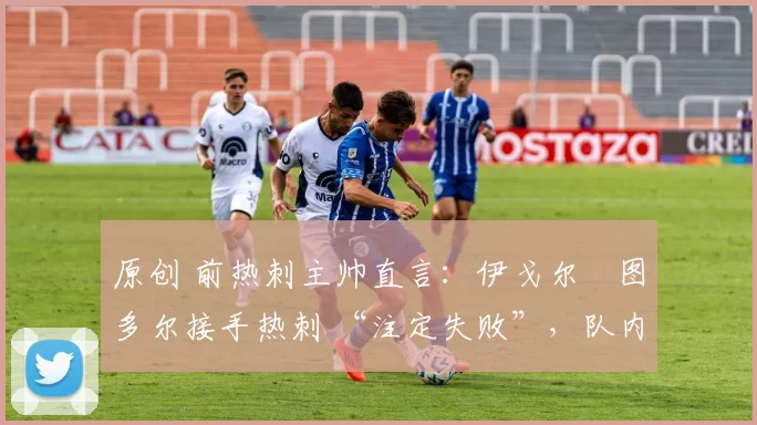 原创 前热刺主帅直言:伊戈尔・图多尔接手热刺 “注定失败”,队内氛围 “ toxic 至极”