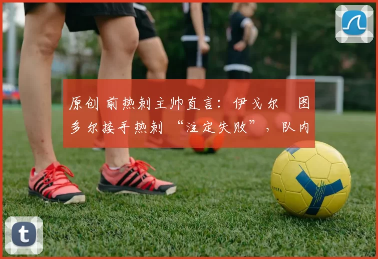 原创 前热刺主帅直言:伊戈尔・图多尔接手热刺 “注定失败”,队内氛围 “ toxic 至极”