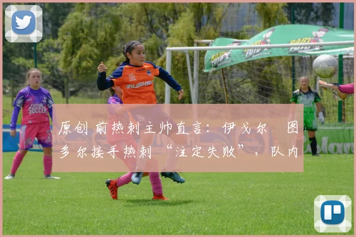 原创 前热刺主帅直言:伊戈尔・图多尔接手热刺 “注定失败”,队内氛围 “ toxic 至极”