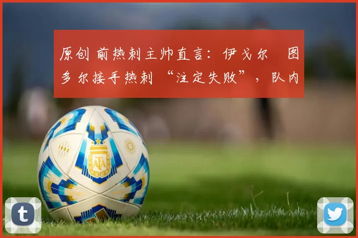 原创 前热刺主帅直言：伊戈尔・图多尔接手热刺 “注定失败”，队内氛围 “ toxic 至极”